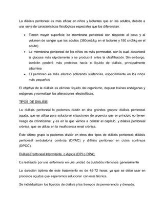 La diálisis peritoneal es más eficaz en niños y lactantes que en los adultos, debido a
una serie de características fisiológicas especiales que los diferencian:
 Tienen mayor superficie de membrana peritoneal con respecto al peso y al
volumen de sangre que los adultos (380cm2/kg en el lactante y 180 cm2/kg en el
adulto)
 La membrana peritoneal de los niños es más permeable, con lo cual, absorberá
la glucosa más rápidamente y se producirá antes la ultrafiltración. Sin embargo,
también perderá más proteínas hacia el líquido de diálisis, principalmente
albúmina
 El peritoneo es más efectivo aclarando sustancias, especialmente en los niños
más pequeños
El objetivo de la diálisis es eliminar líquido del organismo, depurar toxinas endógenas y
exógenas y normalizar las alteraciones electrolíticas.
TIPOS DE DIÁLISIS
La diálisis peritoneal la podemos dividir en dos grandes grupos: diálisis peritoneal
aguda, que se utiliza para solucionar situaciones de urgencia que en principio no tienen
riesgo de cronificarse, y es en la que vamos a centrar el capítulo, y diálisis peritoneal
crónica, que se utiliza en la insuficiencia renal crónica.
Éste último grupo lo podemos dividir en otros dos tipos de diálisis peritoneal: diálisis
peritoneal ambulatoria continúa (DPAC) y diálisis peritoneal en ciclos continuos
(DPCC).
Diálisis Peritoneal Intermitente o Aguda (DPI o DPA):
Es realizada por una enfermera en una unidad de cuidados intensivos generalmente
La duración óptima de este tratamiento es de 48-72 horas, ya que se debe usar en
procesos agudos que esperamos solucionar con esta técnica.
Se individualizan los líquidos de diálisis y los tiempos de permanencia y drenado.
 