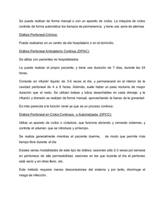 Se puede realizar de forma manual o con un aparato de ciclos. La máquina de ciclos
controla de forma automática los tiempos de permanencia, y tiene una serie de alarmas
Diálisis Peritoneal Crónica:
Puede realizarse en un centro de día hospitalario o en el domicilio.
Diálisis Peritoneal Ambulatoria Continua (DPAC):
Se utiliza con pacientes no hospitalizados
La puede realizar el propio paciente, y tiene una duración de 7 días, durante las 24
horas.
Consiste en infundir líquido de 3-5 veces al día, y permanecerá en el interior de la
cavidad peritoneal de 4 a 8 horas. Además, suele haber un pase nocturno de mayor
duración que el resto. Se utilizan bolsas y tubos desechables en cada drenaje, y la
infusión y drenado se realizan de forma manual, aprovechando la fuerza de la gravedad
Es más parecida a la función renal ya que es un proceso continuo.
Diálisis Peritoneal en Ciclos Continuos o Automatizada (DPCC):
Utiliza un aparato de ciclos o cicladora, que funciona abriendo y cerrando sistemas, y
controla el volumen que se introduce y el tiempo.
Se realiza generalmente mientras el paciente duerme, de modo que permite más
tiempo libre durante el día
Existes varias modalidades de este tipo de diálisis: sesiones sólo 2-3 veces por semana
en peritoneos de alta permeabilidad, sesiones en las que durante el día el peritoneo
está vacío y en otras lleno, etc.
Este método requiere menos desconexiones del sistema y por tanto, disminuye el
riesgo de infección.
 