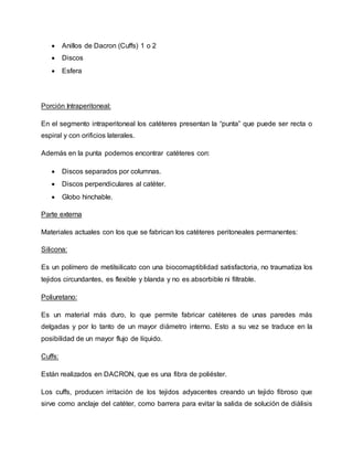  Anillos de Dacron (Cuffs) 1 o 2
 Discos
 Esfera
Porción Intraperitoneal:
En el segmento intraperitoneal los catéteres presentan la “punta” que puede ser recta o
espiral y con orificios laterales.
Además en la punta podemos encontrar catéteres con:
 Discos separados por columnas.
 Discos perpendiculares al catéter.
 Globo hinchable.
Parte externa
Materiales actuales con los que se fabrican los catéteres peritoneales permanentes:
Silicona:
Es un polímero de metilsilicato con una biocomaptiblidad satisfactoria, no traumatiza los
tejidos circundantes, es flexible y blanda y no es absorbible ni filtrable.
Poliuretano:
Es un material más duro, lo que permite fabricar catéteres de unas paredes más
delgadas y por lo tanto de un mayor diámetro interno. Esto a su vez se traduce en la
posibilidad de un mayor flujo de líquido.
Cuffs:
Están realizados en DACRON, que es una fibra de poliéster.
Los cuffs, producen irritación de los tejidos adyacentes creando un tejido fibroso que
sirve como anclaje del catéter, como barrera para evitar la salida de solución de diálisis
 