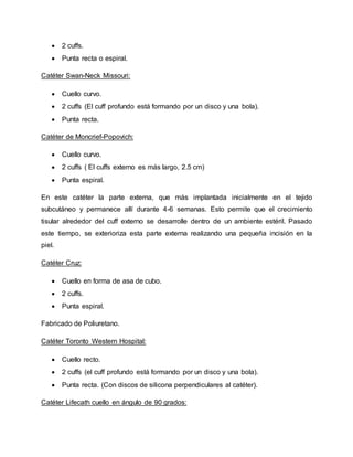  2 cuffs.
 Punta recta o espiral.
Catéter Swan-Neck Missouri:
 Cuello curvo.
 2 cuffs (El cuff profundo está formando por un disco y una bola).
 Punta recta.
Catéter de Moncrief-Popovich:
 Cuello curvo.
 2 cuffs ( El cuffs externo es más largo, 2.5 cm)
 Punta espiral.
En este catéter la parte externa, que más implantada inicialmente en el tejido
subcutáneo y permanece allí durante 4-6 semanas. Esto permite que el crecimiento
tisular alrededor del cuff externo se desarrolle dentro de un ambiente estéril. Pasado
este tiempo, se exterioriza esta parte externa realizando una pequeña incisión en la
piel.
Catéter Cruz:
 Cuello en forma de asa de cubo.
 2 cuffs.
 Punta espiral.
Fabricado de Poliuretano.
Catéter Toronto Western Hospital:
 Cuello recto.
 2 cuffs (el cuff profundo está formando por un disco y una bola).
 Punta recta. (Con discos de silicona perpendiculares al catéter).
Catéter Lifecath cuello en ángulo de 90 grados:
 