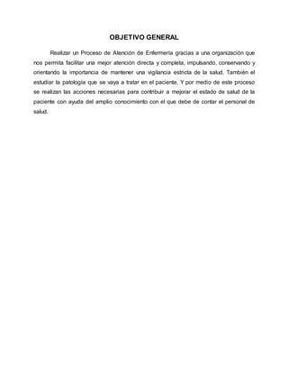 OBJETIVO GENERAL
Realizar un Proceso de Atención de Enfermería gracias a una organización que
nos permita facilitar una mejor atención directa y completa, impulsando, conservando y
orientando la importancia de mantener una vigilancia estricta de la salud. También el
estudiar la patología que se vaya a tratar en el paciente. Y por medio de este proceso
se realizan las acciones necesarias para contribuir a mejorar el estado de salud de la
paciente con ayuda del amplio conocimiento con el que debe de contar el personal de
salud.
 