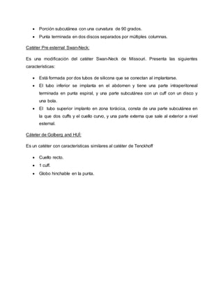  Porción subcutánea con una curvatura de 90 grados.
 Punta terminada en dos discos separados por múltiples columnas.
Catéter Pre esternal Swan-Neck:
Es una modificación del catéter Swan-Neck de Missouri. Presenta las siguientes
características:
 Está formada por dos tubos de silicona que se conectan al implantarse.
 El tubo inferior se implanta en el abdomen y tiene una parte intraperitoneal
terminada en punta espiral, y una parte subcutánea con un cuff con un disco y
una bola.
 El tubo superior implanto en zona torácica, consta de una parte subcutánea en
la que dos cuffs y el cuello curvo, y una parte externa que sale al exterior a nivel
esternal.
Cáteter de Golberg and HUÍ:
Es un catéter con características similares al catéter de Tenckhoff
 Cuello recto.
 1 cuff.
 Globo hinchable en la punta.
 
