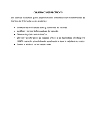 OBJETIVOS ESPECÍFICOS
Los objetivos específicos que se esperan alcanzar en la elaboración de este Proceso de
Atención de Enfermería son los siguientes:
 Identificar las necesidades reales y potenciales del paciente.
 Identificar y conocer la fisiopatología del paciente.
 Elaborar diagnósticos de la NANDA
 Elaborar y ejecutar planes de cuidados en base a los diagnósticos emitidos por la
NANDA buscando primordialmente que el paciente logre la mejoría de su estado.
 Evaluar el resultado de las intervenciones.
 
