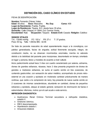 DEFINICIÓN DEL CASO CLÍNICO EN ESTUDIO
FICHA DE IDENTIFICACIÓN:
Nombre: Fernando Chávez Veles
Edad: 50 años Sexo: Masculino No. Exp. Cama: 409
Lugar de Nacimiento: Puebla, Puebla.
Lugar de Residencia: Tijuana, B.C. desde hace 35 años.
Domicilio: Calle Chiapas, # 13844, Col. Camino Verde.
Escolaridad: Nula Ocupación: Taquero Estado Civil: Casado Religión: Católico
SIGNOS VITALES
T.A.: 130/80 mmHg FC: 102 x’ FR: 27 x’ T: 37 grados.
Peso: 93 kg. Talla: 1.69mts IMC: 32.56
Se trata de paciente masculino de edad aparentemente mayor a la cronológica, con
palidez generalizada, facies de angustia, actitud libremente escogida, integro, de
constitución media, no se observan movimientos anormales, marcha no valorada
debido a la debilidad del paciente para incorporase, desorientado en tiempo, orientado
en lugar y persona, léxico y modales de acuerdo a nivel cultural.
Inicia padecimiento actual hace 3 días con cuadro caracterizado por astenia, adinamia,
disnea de grandes esfuerzos, náuseas, hace 2 días presenta progresión de disnea de
grandes a medianos esfuerzos, se suma al cuadro vomito en tres ocasiones, de
contenido gastro-biliar, con sensación de sabor metálico, acompañado de pirosis retro-
esternal en una ocasión y epistaxis en moderada cantidad prácticamente de manera
continua, que cedía a la compresión de nariz, hoy presenta de nueva cuenta vomito en
2 ocasiones de mismas características, abundante en cantidad, disnea de pequeños
esfuerzos y epistaxis, ataque al estado general, sensación de disminución de fuerza d
extremidades inferiores, motivo por el cual acude a este servicio.
IMPRESIÓN DIAGNOSTICA
 Insuficiencia Renal Crónica Terminal secundaria a nefropatía diabética,
estadio V.
 Síndrome Urémico.
 DM 2 descompensada.
 Hipertensión estadio I.
 Amaurosis bilateral.
 