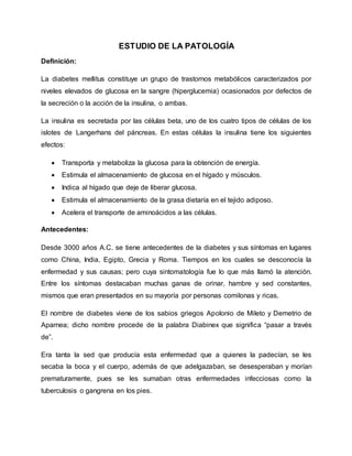 ESTUDIO DE LA PATOLOGÍA
Definición:
La diabetes mellitus constituye un grupo de trastornos metabólicos caracterizados por
niveles elevados de glucosa en la sangre (hiperglucemia) ocasionados por defectos de
la secreción o la acción de la insulina, o ambas.
La insulina es secretada por las células beta, uno de los cuatro tipos de células de los
islotes de Langerhans del páncreas. En estas células la insulina tiene los siguientes
efectos:
 Transporta y metaboliza la glucosa para la obtención de energía.
 Estimula el almacenamiento de glucosa en el hígado y músculos.
 Indica al hígado que deje de liberar glucosa.
 Estimula el almacenamiento de la grasa dietaría en el tejido adiposo.
 Acelera el transporte de aminoácidos a las células.
Antecedentes:
Desde 3000 años A.C. se tiene antecedentes de la diabetes y sus síntomas en lugares
como China, India, Egipto, Grecia y Roma. Tiempos en los cuales se desconocía la
enfermedad y sus causas; pero cuya sintomatología fue lo que más llamó la atención.
Entre los síntomas destacaban muchas ganas de orinar, hambre y sed constantes,
mismos que eran presentados en su mayoría por personas comilonas y ricas.
El nombre de diabetes viene de los sabios griegos Apolonio de Mileto y Demetrio de
Aparnea; dicho nombre procede de la palabra Diabinex que significa “pasar a través
de”.
Era tanta la sed que producía esta enfermedad que a quienes la padecían, se les
secaba la boca y el cuerpo, además de que adelgazaban, se desesperaban y morían
prematuramente, pues se les sumaban otras enfermedades infecciosas como la
tuberculosis o gangrena en los pies.
 