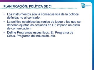 PLANIFICACIÓN: POLÍTICA DE CI
• Los instrumentos son la consecuencia de la política
definida; no al contrario.
• La política establece las reglas de juego a las que se
deberán ajustar las acciones de CI; impone un estilo
de comunicación.
• Define Programas específicos. Ej: Programa de
Crisis, Programa de inducción, etc.

 
