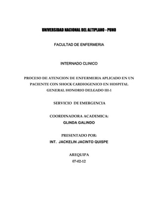 UNIVERSIDAD NACIONAL DEL ALTIPLANO - PUNO


             FACULTAD DE ENFERMERIA




                 INTERNADO CLINICO



PROCESO DE ATENCION DE ENFERMERIA APLICADO EN UN
  PACIENTE CON SHOCK CARDIOGENICO EN HOSPITAL
         GENERAL HONORIO DELGADO III-1


             SERVICIO DE EMERGENCIA


           COORDINADORA ACADEMICA:
                  GLINDA GALINDO


                 PRESENTADO POR:
           INT. JACKELIN JACINTO QUISPE


                      AREQUIPA
                       07-02-12
 