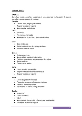 10
EXAMEN FÍSICO
CABEZA
Estructura ósea normal sin presencia de tumoraciones, implantación de cabello
normal en regular estado de higiene.
Cabello:
Cabello largo, negro y abundante
Regular estado de higiene
No presenta pediculosis
Cara:
Simétrica
Tés morena hidratada
No evidencia cicatrices ni lesiones dérmicas
Ojos:
Ojos simétricos
Buena implantación de cejas y pestañas
Ausencia total de visión
Oídos:
Orejas simétricas
No se palpan ganglios inflamados
Pabellón auricular en regular estado de higiene
Buena audición
Presencia de aretes
Nariz:
Fosas nasales permeables
No presenta desviaciones de tabique
Regular estado de higiene
Boca:
Labios delgados hidratados
Piezas dentarias completas desniveladas
Presenta halitosis y caries
Movimiento de labios y lengua normal
Cuello:
Simétrico
Forma cilíndrica
Móvil
No presencia de ganglios inflamados a la palpación
En regular estado de higiene
 