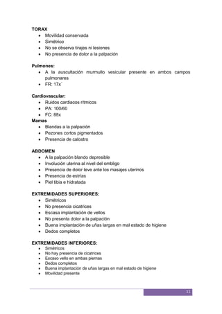 11
TORAX
Movilidad conservada
Simétrico
No se observa tirajes ni lesiones
No presencia de dolor a la palpación
Pulmones:
A la auscultación murmullo vesicular presente en ambos campos
pulmonares
FR: 17x´
Cardiovascular:
Ruidos cardiacos rítmicos
PA: 100/60
FC: 88x
Mamas
Blandas a la palpación
Pezones cortos pigmentados
Presencia de calostro
ABDOMEN
A la palpación blando depresible
Involución uterina al nivel del ombligo
Presencia de dolor leve ante los masajes uterinos
Presencia de estrías
Piel tibia e hidratada
EXTREMIDADES SUPERIORES:
Simétricos
No presencia cicatrices
Escasa implantación de vellos
No presenta dolor a la palpación
Buena implantación de uñas largas en mal estado de higiene
Dedos completos
EXTREMIDADES INFERIORES:
Simétricos
No hay presencia de cicatrices
Escaso vello en ambas piernas
Dedos completos
Buena implantación de uñas largas en mal estado de higiene
Movilidad presente
 