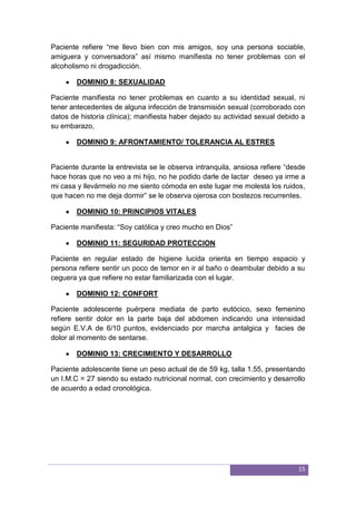 15
Paciente refiere “me llevo bien con mis amigos, soy una persona sociable,
amiguera y conversadora” así mismo manifiesta no tener problemas con el
alcoholismo ni drogadicción.
DOMINIO 8: SEXUALIDAD
Paciente manifiesta no tener problemas en cuanto a su identidad sexual, ni
tener antecedentes de alguna infección de transmisión sexual (corroborado con
datos de historia clínica); manifiesta haber dejado su actividad sexual debido a
su embarazo,
DOMINIO 9: AFRONTAMIENTO/ TOLERANCIA AL ESTRES
Paciente durante la entrevista se le observa intranquila, ansiosa refiere “desde
hace horas que no veo a mi hijo, no he podido darle de lactar deseo ya irme a
mi casa y llevármelo no me siento cómoda en este lugar me molesta los ruidos,
que hacen no me deja dormir” se le observa ojerosa con bostezos recurrentes.
DOMINIO 10: PRINCIPIOS VITALES
Paciente manifiesta: “Soy católica y creo mucho en Dios”
DOMINIO 11: SEGURIDAD PROTECCION
Paciente en regular estado de higiene lucida orienta en tiempo espacio y
persona refiere sentir un poco de temor en ir al baño o deambular debido a su
ceguera ya que refiere no estar familiarizada con el lugar.
DOMINIO 12: CONFORT
Paciente adolescente puérpera mediata de parto eutócico, sexo femenino
refiere sentir dolor en la parte baja del abdomen indicando una intensidad
según E.V.A de 6/10 puntos, evidenciado por marcha antalgica y facies de
dolor al momento de sentarse.
DOMINIO 13: CRECIMIENTO Y DESARROLLO
Paciente adolescente tiene un peso actual de de 59 kg, talla 1.55, presentando
un I.M.C = 27 siendo su estado nutricional normal, con crecimiento y desarrollo
de acuerdo a edad cronológica.
 