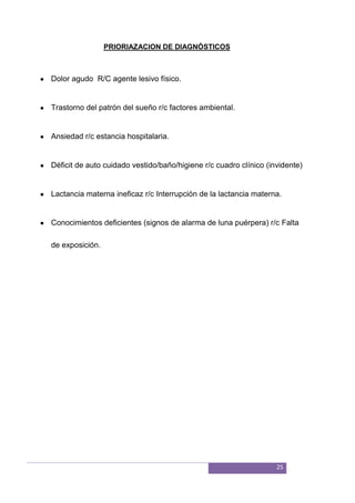 25
PRIORIAZACION DE DIAGNÓSTICOS
Dolor agudo R/C agente lesivo físico.
Trastorno del patrón del sueño r/c factores ambiental.
Ansiedad r/c estancia hospitalaria.
Déficit de auto cuidado vestido/baño/higiene r/c cuadro clínico (invidente)
Lactancia materna ineficaz r/c Interrupción de la lactancia materna.
Conocimientos deficientes (signos de alarma de luna puérpera) r/c Falta
de exposición.
 