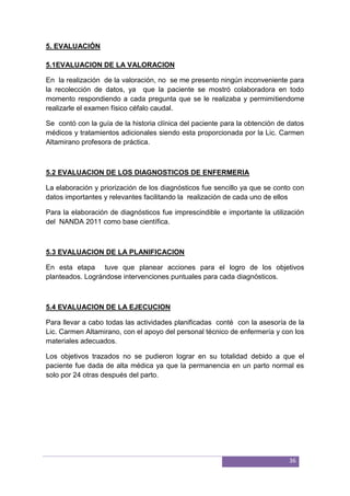 36
5. EVALUACIÓN
5.1EVALUACION DE LA VALORACION
En la realización de la valoración, no se me presento ningún inconveniente para
la recolección de datos, ya que la paciente se mostró colaboradora en todo
momento respondiendo a cada pregunta que se le realizaba y permimitiendome
realizarle el examen físico céfalo caudal.
Se contó con la guía de la historia clínica del paciente para la obtención de datos
médicos y tratamientos adicionales siendo esta proporcionada por la Lic. Carmen
Altamirano profesora de práctica.
5.2 EVALUACION DE LOS DIAGNOSTICOS DE ENFERMERIA
La elaboración y priorización de los diagnósticos fue sencillo ya que se conto con
datos importantes y relevantes facilitando la realización de cada uno de ellos
Para la elaboración de diagnósticos fue imprescindible e importante la utilización
del NANDA 2011 como base científica.
5.3 EVALUACION DE LA PLANIFICACION
En esta etapa tuve que planear acciones para el logro de los objetivos
planteados. Lográndose intervenciones puntuales para cada diagnósticos.
5.4 EVALUACION DE LA EJECUCION
Para llevar a cabo todas las actividades planificadas conté con la asesoría de la
Lic. Carmen Altamirano, con el apoyo del personal técnico de enfermería y con los
materiales adecuados.
Los objetivos trazados no se pudieron lograr en su totalidad debido a que el
paciente fue dada de alta médica ya que la permanencia en un parto normal es
solo por 24 otras después del parto.
 