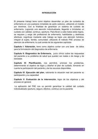 4
INTRODUCCIÓN
El presente trabajo tiene como objetivo desarrollar un plan de cuidados de
enfermería en una puérpera inmediata de parto eutócico, utilizando el modelo
por dominios. Con la finalidad de garantizar un sistema de cuidado de
enfermería. Logrando una atención individualizada, llegando a brindarles un
cuidado con calidad, continuo, oportuno. Para llevar a cabo todos estos logros,
se requiere y exige del profesional de enfermería, habilidades y destrezas
afectivas, cognitivas mediante este trabajo se logra una atención holística,
integral al sujeto, familia, comunidad, utilizando el método PAE proceso de
atención de enfermería, lo cual consta de los siguientes capítulos:
Capítulo I: Valoración, tiene como objetivo contar con una base de datos
para la formulación del diagnostico de enfermería.
Capítulo II: Diagnostico de Enfermería, juicio clínico sobre las respuestas
del paciente a su problema de salud que pueden ser reales o de riesgo y de
bienestar.
Capítulo III: Planificación, nos permitirá, priorizar los problemas,
determinando el objetivo de logro y diseñar el plan de cuidado, tomando en
cuenta la participación del paciente y de los recursos disponibles.
Capítulo IV: Ejecución del plan, valorando la situación real del paciente su
participación y su capacidad
Capitulo V: Evaluación de la intervención, logro de los objetivos y del
proceso en general.
La aplicación del PAE nos va permitir garantizar la calidad del cuidado
individualizado oportuno, seguro, efectivo, continuo con la paciente
 