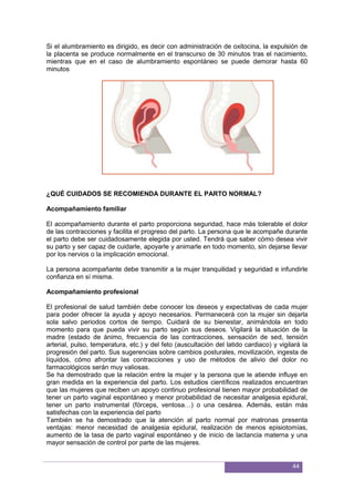 44
Si el alumbramiento es dirigido, es decir con administración de oxitocina, la expulsión de
la placenta se produce normalmente en el transcurso de 30 minutos tras el nacimiento,
mientras que en el caso de alumbramiento espontáneo se puede demorar hasta 60
minutos
¿QUÉ CUIDADOS SE RECOMIENDA DURANTE EL PARTO NORMAL?
Acompañamiento familiar
El acompañamiento durante el parto proporciona seguridad, hace más tolerable el dolor
de las contracciones y facilita el progreso del parto. La persona que le acompañe durante
el parto debe ser cuidadosamente elegida por usted. Tendrá que saber cómo desea vivir
su parto y ser capaz de cuidarle, apoyarle y animarle en todo momento, sin dejarse llevar
por los nervios o la implicación emocional.
La persona acompañante debe transmitir a la mujer tranquilidad y seguridad e infundirle
conﬁanza en sí misma.
Acompañamiento profesional
El profesional de salud también debe conocer los deseos y expectativas de cada mujer
para poder ofrecer la ayuda y apoyo necesarios. Permanecerá con la mujer sin dejarla
sola salvo periodos cortos de tiempo. Cuidará de su bienestar, animándola en todo
momento para que pueda vivir su parto según sus deseos. Vigilará la situación de la
madre (estado de ánimo, frecuencia de las contracciones, sensación de sed, tensión
arterial, pulso, temperatura, etc.) y del feto (auscultación del latido cardiaco) y vigilará la
progresión del parto. Sus sugerencias sobre cambios posturales, movilización, ingesta de
líquidos, cómo afrontar las contracciones y uso de métodos de alivio del dolor no
farmacológicos serán muy valiosas.
Se ha demostrado que la relación entre la mujer y la persona que le atiende inﬂuye en
gran medida en la experiencia del parto. Los estudios cientíﬁcos realizados encuentran
que las mujeres que reciben un apoyo continuo profesional tienen mayor probabilidad de
tener un parto vaginal espontáneo y menor probabilidad de necesitar analgesia epidural,
tener un parto instrumental (fórceps, ventosa…) o una cesárea. Además, están más
satisfechas con la experiencia del parto
También se ha demostrado que la atención al parto normal por matronas presenta
ventajas: menor necesidad de analgesia epidural, realización de menos episiotomías,
aumento de la tasa de parto vaginal espontáneo y de inicio de lactancia materna y una
mayor sensación de control por parte de las mujeres.
 