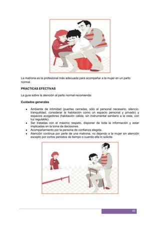 45
La matrona es la profesional más adecuada para acompañar a la mujer en un parto
normal.
PRACTICAS EFECTIVAS
La guía sobre la atención al parto normal recomienda:
Cuidados generales
Ambiente de intimidad (puertas cerradas, sólo el personal necesario, silencio,
tranquilidad, considerar la habitación como un espacio personal y privado) y
espacios acogedores (habitación cálida, sin instrumental sanitario a la vista, con
luz regulable).
Ser tratadas con el máximo respeto, disponer de toda la información y estar
implicadas en la toma de decisiones.
Acompañamiento por la persona de conﬁanza elegida.
Atención continua por parte de una matrona, no dejando a la mujer sin atención
excepto por cortos periodos de tiempo o cuando ella lo solicite.
 