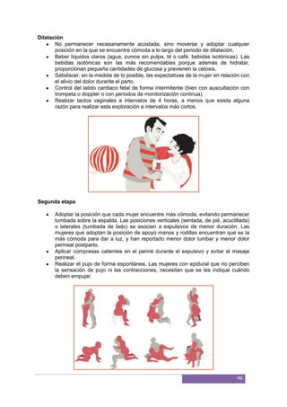 46
Dilatación
No permanecer necesariamente acostada, sino moverse y adoptar cualquier
posición en la que se encuentre cómoda a lo largo del periodo de dilatación.
Beber líquidos claros (agua, zumos sin pulpa, té o café. bebidas isotónicas). Las
bebidas isotónicas son las más recomendables porque además de hidratar,
proporcionan pequeña cantidades de glucosa y previenen la cetosis.
Satisfacer, en la medida de lo posible, las expectativas de la mujer en relación con
el alivio del dolor durante el parto.
Control del latido cardiaco fetal de forma intermitente (bien con auscultación con
trompeta o doppler o con periodos de monitorización continua).
Realizar tactos vaginales a intervalos de 4 horas, a menos que exista alguna
razón para realizar esta exploración a intervalos más cortos.
Segunda etapa
Adoptar la posición que cada mujer encuentre más cómoda, evitando permanecer
tumbada sobre la espalda. Las posiciones verticales (sentada, de pié, acuclillada)
o laterales (tumbada de lado) se asocian a expulsivos de menor duración. Las
mujeres que adoptan la posición de apoyo manos y rodillas encuentran que es la
más cómoda para dar a luz, y han reportado menor dolor lumbar y menor dolor
perineal postparto.
Aplicar compresas calientes en el periné durante el expulsivo y evitar el masaje
perineal.
Realizar el pujo de forma espontánea. Las mujeres con epidural que no perciben
la sensación de pujo ni las contracciones, necesitan que se les indique cuándo
deben empujar.
 