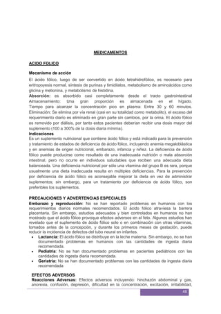 48
MEDICAMENTOS
ACIDO FOLICO
El ácido fólico, luego de ser convertido en ácido tetrahidrofólico, es necesario para
eritropoyesis normal, síntesis de purinas y timidilatos, metabolismo de aminoácidos como
glicina y metionina, y metabolismo de histidina.
Absorción: es absorbido casi completamente desde el tracto gastrointestinal
Almacenamiento: Una gran proporción es almacenada en el hígado.
Tiempo para alcanzar la concentración pico en plasma: Entre 30 y 60 minutos.
Eliminación: Se elimina por vía renal (casi en su totalidad como metabolito), el exceso del
requerimiento diario es eliminado en gran parte sin cambios, por la orina. El ácido fólico
es removido por diálisis, por tanto estos pacientes deberían recibir una dosis mayor del
suplemento (100 a 300% de la dosis diaria mínima).
Indicaciones
Es un suplemento nutricional que contiene ácido fólico y está indicado para la prevención
y tratamiento de estados de deficiencia de ácido fólico, incluyendo anemia megaloblástica
y en anemias de origen nutricional, embarazo, infancia y niñez. La deficiencia de ácido
fólico puede producirse como resultado de una inadecuada nutrición o mala absorción
intestinal, pero no ocurre en individuos saludables que reciben una adecuada dieta
balanceada. Una deficiencia nutricional por sólo una vitamina del grupo B es rara, porque
usualmente una dieta inadecuada resulta en múltiples deficiencias. Para la prevención
por deficiencia de ácido fólico es aconsejable mejorar la dieta en vez de administrar
suplementos; sin embargo, para un tratamiento por deficiencia de ácido fólico, son
preferibles los suplementos.
PRECAUCIONES Y ADVERTENCIAS ESPECIALES
Embarazo y reproducción: No se han reportado problemas en humanos con los
requerimientos diarios normales recomendados. El ácido fólico atraviesa la barrera
placentaria. Sin embargo, estudios adecuados y bien controlados en humanos no han
mostrado que el ácido fólico provoque efectos adversos en el feto. Algunos estudios han
revelado que el suplemento de ácido fólico solo o en combinación con otras vitaminas,
tomados antes de la concepción, y durante los primeros meses de gestación, puede
reducir la incidencia de defectos del tubo neural en infantes.
Lactancia: El ácido fólico se distribuye en la leche materna. Sin embargo, no se han
documentado problemas en humanos con las cantidades de ingesta diaria
recomendada.
Pediatría: No se han documentado problemas en pacientes pediátricos con las
cantidades de ingesta diaria recomendada.
Geriatría: No se han documentado problemas con las cantidades de ingesta diaria
recomendada
EFECTOS ADVERSOS
Reacciones Adversas: Efectos adversos incluyendo: hinchazón abdominal y gas,
anorexia, confusión, depresión, dificultad en la concentración, excitación, irritabilidad,
Mecanismo de acción
 