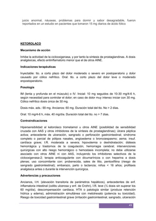 49
juicio anormal, náuseas, problemas para dormir y sabor desagradable, fueron
reportados en un estudio en pacientes que tomaron 15 mg diarios de ácido fólico
KETOROLACO
Mecanismo de acción
Inhibe la actividad de la ciclooxigenasa, y por tanto la síntesis de prostaglandinas. A dosis
analgésicas, efecto antiinflamatorio menor que el de otros AINE.
Indicaciones terapéuticas
Inyectable: tto. a corto plazo del dolor moderado o severo en postoperatorio y dolor
causado por cólico nefrítico. Oral: tto. a corto plazo del dolor leve o moderado
enpostoperatorio.
Posología
IM (lenta y profunda en el músculo) o IV. Inicial: 10 mg seguidos de 10-30 mg/4-6 h,
según necesidad para controlar el dolor; en caso de dolor muy intenso iniciar con 30 mg.
Cólico nefrítico dosis única de 30 mg.
Dosis máx. ads.: 90 mg. Ancianos: 60 mg. Duración total del tto. No > 2 días.
Oral: 10 mg/4-6 h, máx. 40 mg/día. Duración total del tto. no > 7 días.
Contraindicaciones
Hipersensibilidad al ketorolaco trometamol u otros AINE (posibilidad de sensibilidad
cruzada con AAS y otros inhibidores de la síntesis de prostaglandinas); úlcera péptica
activa; antecedente de ulceración, sangrado o perforación gastrointestinal; síndrome
completo o parcial de pólipos nasales, angioedema o broncoespasmo; asma; insuf.
cardíaca grave; I.R. moderada a severa; hipovolemia o deshidratación; diátesis
hemorrágica y trastornos de la coagulación, hemorragia cerebral; intervenciones
quirúrgicas con alto riesgo hemorrágico o hemostasis incompleta; no debe utilizarse
asociado con otros AINE ni con AAS, incluyendo los inhibidores selectivos de la
ciclooxigenasa-2; terapia anticoagulante con dicumarínicos o con heparina a dosis
plenas; uso concomitante con: probenecida, sales de litio, pentoxifilina (riesgo de
sangrado gastrointestinal); embarazo, parto o lactancia; niños < 16 años; profilaxis
analgésica antes o durante la intervención quirúrgica.
Advertencias y precauciones
Ancianos, I.H. (elevación transitoria de parámetros hepáticos), antecedentes de enf.
inflamatoria intestinal (colitis ulcerosa y enf. de Crohn), I.R. leve (½ dosis sin superar los
60 mg/día), descompensación cardiaca, HTA o patología similar (produce retención
hídrica y edema), administración simultánea con metotrexato (potencia su toxicidad).
Riesgo de toxicidad gastrointestinal grave (irritación gastrointestinal, sangrado, ulceración
 
