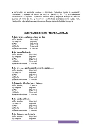 50
y perforación) en particular anciano o delimitado. Ketorolaco inhibe la agregación
plaquetaria y prolonga el tiempo de sangría, precaución tto. Con anticoagulantes
dicumarínicos o heparina. Monitorizar función renal y hepática. Riesgo de reacción
cutánea al inicio del tto. y reacciones anafilácticas (broncoespasmo, rubor, rash,
hipotensión, edema laríngeo y angioedema). Puede afectar la fertilidad femenina.
CUESTIONARIO DE GADI. ( TEST DE ANSIEDAD)
1. Estoy ansioso/a la mayoría de los días
a) En absoluto (0 puntos)
b) Un poco (1 punto)
c) Algo (2 puntos)
d) Mucho (3 puntos)
e) Extremadamente (4 puntos)
2. Me canso fácilmente
a) En absoluto (0 puntos)
b) Un poco (1 punto)
c) Algo (2 puntos)
d) Mucho (3 puntos)
e) Extremadamente (4 puntos)
3. Me preocupo por los acontecimientos cotidianos
a) En absoluto (0 puntos)
b) Un poco (1 punto)
c) Algo (2 puntos)
d) Mucho (3 puntos)
e) Extremadamente (4 puntos)
4. Encuentro dificultad para relajarme
a) En absoluto (0 puntos)
b) Un poco (1 punto)
c) Algo (2 puntos)
d) Mucho (3 puntos)
e) Extremadamente (4 puntos)
5. Me siento «al límite»
a) En absoluto (0 puntos)
b) Un poco (1 punto)
c) Algo (2 puntos)
d) Mucho (3 puntos)
e) Extremadamente (4 puntos)
6. Me despierto por la noche
a) En absoluto (0 puntos)
b) Un poco (1 punto)
 