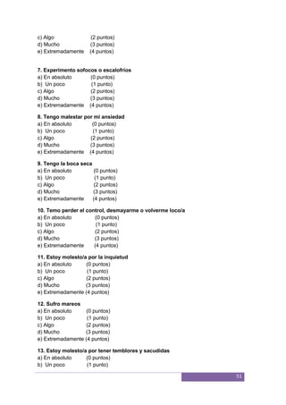 51
c) Algo (2 puntos)
d) Mucho (3 puntos)
e) Extremadamente (4 puntos)
7. Experimento sofocos o escalofríos
a) En absoluto (0 puntos)
b) Un poco (1 punto)
c) Algo (2 puntos)
d) Mucho (3 puntos)
e) Extremadamente (4 puntos)
8. Tengo malestar por mi ansiedad
a) En absoluto (0 puntos)
b) Un poco (1 punto)
c) Algo (2 puntos)
d) Mucho (3 puntos)
e) Extremadamente (4 puntos)
9. Tengo la boca seca
a) En absoluto (0 puntos)
b) Un poco (1 punto)
c) Algo (2 puntos)
d) Mucho (3 puntos)
e) Extremadamente (4 puntos)
10. Temo perder el control, desmayarme o volverme loco/a
a) En absoluto (0 puntos)
b) Un poco (1 punto)
c) Algo (2 puntos)
d) Mucho (3 puntos)
e) Extremadamente (4 puntos)
11. Estoy molesto/a por la inquietud
a) En absoluto (0 puntos)
b) Un poco (1 punto)
c) Algo (2 puntos)
d) Mucho (3 puntos)
e) Extremadamente (4 puntos)
12. Sufro mareos
a) En absoluto (0 puntos)
b) Un poco (1 punto)
c) Algo (2 puntos)
d) Mucho (3 puntos)
e) Extremadamente (4 puntos)
13. Estoy molesto/a por tener temblores y sacudidas
a) En absoluto (0 puntos)
b) Un poco (1 punto)
 