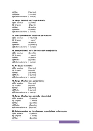52
c) Algo (2 puntos)
d) Mucho (3 puntos)
e) Extremadamente (4 puntos)
14. Tengo dificultad para coger el sueño
a) En absoluto (0 puntos)
b) Un poco (1 punto)
c) Algo (2 puntos)
d) Mucho (3 puntos)
e) Extremadamente (4 puntos)
15. Sufro por la tensión o dolor de los músculos
a) En absoluto ( 0 puntos)
b) Un poco (1 punto )
c) Algo (2 puntos)
d) Mucho (3 puntos )
e) Extremadamente (4 puntos )
16. Estoy molesto/a por la dificultad con la respiración
a) En absoluto (0 puntos)
b) Un poco (1 punto)
c) Algo (2 puntos)
d) Mucho (3 puntos)
e) Extremadamente (4 puntos)
17. Me asusto fácilmente
a) En absoluto (0 puntos)
b) Un poco (1 punto)
c) Algo (2 puntos)
d) Mucho (3 puntos)
e) Extremadamente (4 puntos)
18. Tengo dificultad para concentrarme
a) En absoluto (0 puntos)
b) Un poco (1 punto)
c) Algo (2 puntos)
d) Mucho (3 puntos)
e) Extremadamente (4 puntos)
19. Tengo dificultad para controlar mi ansiedad
a) En absoluto (0 puntos)
b) Un poco (1 punto)
c) Algo (2 puntos)
d) Mucho (3 puntos)
e) Extremadamente (4 puntos)
20. Estoy molesto/a por hormigueos o insensibilidad en las manos
a) En absoluto (0 puntos)
b) Un poco (1 punto)
c) Algo (2 puntos)
 