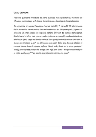 6
CASO CLINICO:
Paciente puérpera inmediata de parto eutócico mas episiotomía; invidente de
17 años, con iniciales M.A.J sexo femenino con dos días de hospitalización
Se encuentra en unidad Puerperio Normal pabellón 7, cama Nº 33; al momento
de la entrevista se encuentra despierta orientada en tiempo espacio y persona
presenta un mal estado de higiene, refiere provenir de familia disfuncional,
desde hace 14 años vive con su madre quien se sorprendió con la noticia de su
embarazo pero luego la apoyo conoce a su pareja desde hace un año con 6
meses de iniciales J.C.P. de 20 años con quien tiene una buena relación y
convive desde hace 9 meses; refiere “Sentir dolor leve en la zona perineal.”
“estoy preocupada porque no tengo a mi hijo a mi lado.” “No puedo dormir por
el ruido que hacen.” ““Me siento aburrida quiero irme a mi casa.”
 
