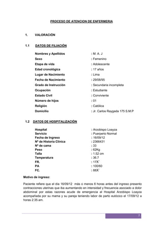 7
PROCESO DE ATENCION DE ENFERMERIA
1. VALORACIÓN
1.1 DATOS DE FILIACIÓN
Nombres y Apellidos : M. A. J
Sexo : Femenino
Etapa de vida : Adolescente
Edad cronológica : 17 años
Lugar de Nacimiento : Lima
Fecha de Nacimiento : 29/08/95
Grado de Instrucción : Secundaria incompleta
Ocupación : Estudiante
Estado Civil : Conviviente
Número de hijos : 01
Religión : Católica
Domicilio : Jr. Carlos Raygada 175 S.M.P
1.2 DATOS DE HOSPITALIZACIÓN
Hospital : Arzobispo Loayza
Servicio : Puerperio Normal
Fecha de Ingreso : 16/09/12
Nº de Historia Clínica : 2366431
Nº de cama : 33
Peso : 62Kg
Talla : 1.52 cm
Temperatura : 36.7
FR. : 17X´
PA : 100/60
FC. : 88X´
Motivo de ingreso:
Paciente refiere que el día 16/09/12 más o menos 6 horas antes del ingreso presento
contracciones uterinas que iba aumentando en intensidad y frecuencia asociado a dolor
abdominal por estas razones acude de emergencia al Hospital Arzobispo Loayza
acompañada por su mama y su pareja teniendo labor de parto eutócico el 17/09/12 a
horas 2:35 am.
 