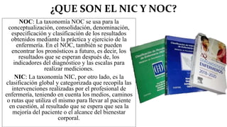 ¿QUE SON EL NIC Y NOC?
NOC: La taxonomía NOC se usa para la
conceptualización, consolidación, denominación,
especificación y clasificación de los resultados
obtenidos mediante la práctica y ejercicio de la
enfermería. En el NOC, también se pueden
encontrar los pronósticos a futuro, es decir, los
resultados que se esperan después de, los
indicadores del diagnóstico y las escalas para
realizar mediciones.
NIC: La taxonomía NIC, por otro lado, es la
clasificación global y categorizada que recopila las
intervenciones realizadas por el profesional de
enfermería, teniendo en cuenta los medios, caminos
o rutas que utiliza el mismo para llevar al paciente
en cuestión, al resultado que se espera que sea la
mejoría del paciente o el alcance del bienestar
corporal.
 