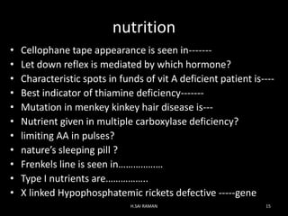nutrition
• Cellophane tape appearance is seen in-------
• Let down reflex is mediated by which hormone?
• Characteristic spots in funds of vit A deficient patient is----
• Best indicator of thiamine deficiency-------
• Mutation in menkey kinkey hair disease is---
• Nutrient given in multiple carboxylase deficiency?
• limiting AA in pulses?
• nature’s sleeping pill ?
• Frenkels line is seen in………………
• Type I nutrients are……………..
• X linked Hypophosphatemic rickets defective -----gene
H.SAI RAMAN 15
 