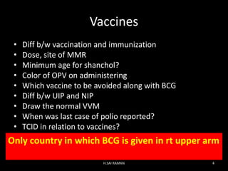 Vaccines
• Diff b/w vaccination and immunization
• Dose, site of MMR
• Minimum age for shanchol?
• Color of OPV on administering
• Which vaccine to be avoided along with BCG
• Diff b/w UIP and NIP
• Draw the normal VVM
• When was last case of polio reported?
• TCID in relation to vaccines?
Only country in which BCG is given in rt upper arm
H.SAI RAMAN 4
 