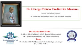 Dr. Mhaske Sunil Natha
M.B.B.S., M.D. (Paediatrics), M.B.A. (Hospital Administration),
M. A. (Public Administration), PhD Scholar (Paediatrics)
Dean
Dr. Vithalrao Vikhe Patil Foundation’s Medical College, Ahmednagar
(M.S.) India- 414111.
Dr. George Cohelo Paediatrics Museum
First of its kind Paediatrics Museum in
Dr. Vithalrao Vikhe Patil Foundation’s Medical College and Hospital, Ahmednagar.
 
