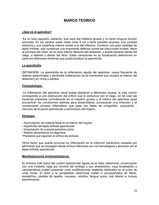 MARCO TEORICO
¿Qué es el apéndice?
Es un tubo pequeño, estrecho, que nace del intestino grueso y no tiene ninguna función
conocida. En los adultos suele medir unos 9 cm y tiene paredes gruesas, una cavidad
estrecha y una superficie interna similar a la del intestino. Contiene una gran cantidad de
tejido linfoide, que constituye una importante defensa contra las infecciones locales. Nace
al principio del colon, en la zona inferior derecha del abdomen, y puede situarse detrás del
ciego, o delante o detrás del íleon. Estas variaciones en su localización determinan en
parte los diferentes síntomas que puede producir la apendicitis.
La apendicitis
DEFINICIÓN: La apendicitis es la inflamación aguda del apéndice, causa frecuente de
dolores abdominales y peritonitis (inflamación de la membrana que recubre el interior del
abdomen) en niños y adultos.
Fisiopatología:
La inflamación del apéndice cecal puede obedecer a diferentes causas, la más común
corresponde a una obstrucción del orificio que lo comunica con el ciego, en tal caso las
bacterias presentes normalmente en el intestino grueso y el interior del apéndice cecal
encuentran las condiciones óptimas para desarrollarse, provocando una infección y el
consecuente proceso inflamatorio que pasa por fases de congestión, supuración ,
necrosis de la pared apendicular y perforación del órgano.
Etiología:
- Acumulación de materia fecal en el interior del órgano
- Hipertrofia del tejido linfoide apendicular
- Impactación de cuerpos extraños como:
* Restos alimentarios no digeridos
*Parásitos que taponan el orificio de entrada
Otros factor que puede provocar su inflamación es la infección bacteriana causada por
gérmenes que se propagan desde el foco infeccioso por vía hematógena y alcanzan así el
tejido linfoide apendicular.
Manifestaciones sintomatológicas:
El síntoma más típico del cuadro apendicular agudo es el dolor abdominal, comenzando
con una molestia vaga por encima del ombligo y sus alrededores, cuya localización y
características suelen presentar unas modificaciones bastante habituales en el curso de
unas horas. El dolor y la sensibilidad abdominal suelen ir acompañados de fiebre,
escalofríos, pérdida de apetito, nauseas, vómitos, lengua sucia, mal aliento e incluso
estreñimiento.

23

 