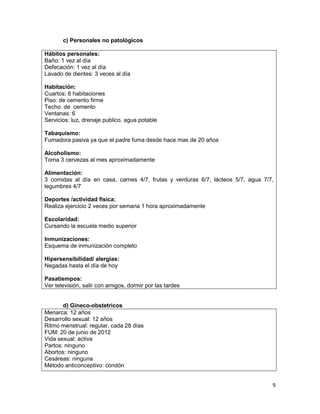 c) Personales no patológicos
Hábitos personales:
Baño: 1 vez al día
Defecación: 1 vez al día
Lavado de dientes: 3 veces al día
Habitación:
Cuartos: 6 habitaciones
Piso: de cemento firme
Techo: de cemento
Ventanas: 6
Servicios: luz, drenaje publico, agua potable
Tabaquismo:
Fumadora pasiva ya que el padre fuma desde hace mas de 20 años
Alcoholismo:
Toma 3 cervezas al mes aproximadamente
Alimentación:
3 comidas al día en casa, carnes 4/7, frutas y verduras 6/7, lácteos 5/7, agua 7/7,
legumbres 4/7
Deportes /actividad física:
Realiza ejercicio 2 veces por semana 1 hora aproximadamente
Escolaridad:
Cursando la escuela medio superior
Inmunizaciones:
Esquema de inmunización completo
Hipersensibilidad/ alergias:
Negadas hasta el día de hoy
Pasatiempos:
Ver televisión, salir con amigos, dormir por las tardes

d) Gineco-obstetricos
Menarca: 12 años
Desarrollo sexual: 12 años
Ritmo menstrual: regular, cada 28 días
FUM: 20 de junio de 2012
Vida sexual: activa
Partos: ninguno
Abortos: ninguno
Cesáreas: ninguna
Método anticonceptivo: condón
9

 