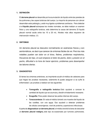 1. DEFINICIÓN
El derrame pleural se desarrolla por la acumulación de líquido entre las paredes de
los pulmones y las capas torácicas del cuerpo. La mayoría de personas con cáncer
desarrollan esta patología, y está muy ligada a problemas cardíacos. Para detectar
si el líquido pleural sobrepasa los niveles normales, se debe realizar un examen
físico y una radiografía torácica, esto determina la causa del derrame. El líquido
pleural normal oscila entre los 10 a 20 mL. Niveles más altos requieren de
intervención médica. (1)
2. SINTOMAS
Un derrame pleural se descubre normalmente en exámenes físicos y son
asintomáticos, es decir que carecen de síntomas fáciles de ver. Pero los más
notables pueden ser: dolor en el tórax, fiebres, problemas respiratorios,
frecuencia de hipo, el cual empeora el dolor de pecho, dolor y presión en el
pecho, dificultad a la hora de hacer ejercicio, problemas para desempeñar
las labores diarias.
3. DIAGNOSTICO
Si tienes los síntomas anteriores, es importante acudir al médico de cabecera para
que hagas las pruebas necesarias, solamente él puede asegurar si se sufre la
enfermedad. Las pruebas a realizar son las siguientes:
 Tomografía o radiografía torácica: Esto ayudará a conocer la
cantidad de líquido que se acumula y decidir el tratamiento necesario.
 Ecografía: Para poder observar las partes internas del cuerpo.
 Toracocentesis: En esta el médico tomará una muestra del líquido de
las costillas, con una aguja. Eso ayudará a detectar problemas
de células cancerígenas. nivel de proteína y apariciones infecciosas.
A parte de diagnosticar un derrame pleural, el médico tendrá la tarea de descartar
un derrame pleural maligno, este tipo es ocasionado por tumores pulmonares.
 