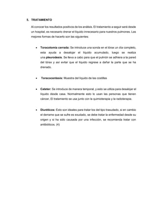 5. TRATAMIENTO
Al conocer los resultados positivos de los análisis. El tratamiento a seguir será desde
un hospital, es necesario drenar el líquido innecesario para nuestros pulmones. Las
mejores formas de hacerlo son las siguientes:
 Toracotomía cerrada: Se introduce una sonda en el tórax un día completo,
esta ayuda a desalojar el líquido acumulado, luego se realiza
una pleurodesis. Se lleva a cabo para que el pulmón se adhiera a la pared
del tórax y así evitar que el líquido regrese a dañar la parte que se ha
drenado.
 Toracocentesis: Muestra del líquido de las costillas
 Cateter: Se introduce de manera temporal, y esto se utiliza para desalojar el
líquido desde casa. Normalmente esto lo usan las personas que tienen
cáncer, El tratamiento se usa junto con la quimioterapia y la radioterapia.
 Diuréticos: Esto son ideales para tratar los del tipo trasudado, si en cambio
el derrame que se sufre es exudado, se debe tratar la enfermedad desde su
origen y si ha sido causada por una infección, se recomienda tratar con
antibióticos. (4)
 