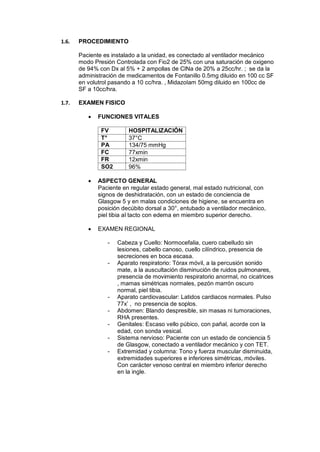 1.6. PROCEDIMIENTO
Paciente es instalado a la unidad, es conectado al ventilador mecánico
modo Presión Controlada con Fio2 de 25% con una saturación de oxigeno
de 94% con Dx al 5% + 2 ampollas de ClNa de 20% a 25cc/hr. ; se da la
administración de medicamentos de Fontanillo 0.5mg diluido en 100 cc SF
en volutrol pasando a 10 cc/hra. , Midazolam 50mg diluido en 100cc de
SF a 10cc/hra.
1.7. EXAMEN FISICO
 FUNCIONES VITALES
FV HOSPITALIZACIÓN
T° 37°C
PA 134/75 mmHg
FC 77xmin
FR 12xmin
SO2 96%
 ASPECTO GENERAL
Paciente en regular estado general, mal estado nutricional, con
signos de deshidratación, con un estado de conciencia de
Glasgow 5 y en malas condiciones de higiene, se encuentra en
posición decúbito dorsal a 30°, entubado a ventilador mecánico,
piel tibia al tacto con edema en miembro superior derecho.
 EXAMEN REGIONAL
- Cabeza y Cuello: Normocefalia, cuero cabelludo sin
lesiones, cabello canoso, cuello cilíndrico, presencia de
secreciones en boca escasa.
- Aparato respiratorio: Tórax móvil, a la percusión sonido
mate, a la auscultación disminución de ruidos pulmonares,
presencia de movimiento respiratorio anormal, no cicatrices
, mamas simétricas normales, pezón marrón oscuro
normal, piel tibia.
- Aparato cardiovascular: Latidos cardiacos normales. Pulso
77x’ , no presencia de soplos.
- Abdomen: Blando despresible, sin masas ni tumoraciones,
RHA presentes.
- Genitales: Escaso vello púbico, con pañal, acorde con la
edad, con sonda vesical.
- Sistema nervioso: Paciente con un estado de conciencia 5
de Glasgow, conectado a ventilador mecánico y con TET.
- Extremidad y columna: Tono y fuerza muscular disminuida,
extremidades superiores e inferiores simétricas, móviles.
Con carácter venoso central en miembro inferior derecho
en la ingle.
 