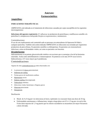 Anexos:
Farmacocinética:
Ampicilina:
INDICACIONES TERAPÉUTICAS:
AMPICILINA está indicada en el tratamiento de infecciones causadas por cepas susceptibles de los siguientes
microorganismos:
Infecciones del aparato respiratorio: H. influenzae no productora de penicilinasa y estafilococos sensible a la
penicilina G, estreptococos incluyendo Streptococcuspneumoniae y neumococos.
Contraindicaciones:
El uso de este medicamento está contraindi-cado en personas con antecedentes de hipersensi-bi-lidad a
cualquier penicilina. También está contra-indicada AMPICILINA en infecciones oca-sionadas por organismos
productores de peni-cilinasa. En pacientes sensibles a cefalosporinas. En pacientes con mononucleosis
infecciosa y otras en-fermedades virales; así como en pacientes con leucemia.
dexametazona
ladexametasona es un potente glucocorticoide sintético con acciones que se asemejan a las de las hormonas
esteroides. Actúa como antiinflamatorio e inmunosupresor. Su potencia es de unas 20-30 veces la de la
hidrocortisona y 4-5 veces mayor que la prednisona.
Contraindicaciones
Algunas de estas contraindicaciones es están relacionadas con:
 La presencia de úlcera gastrointestinal.
 Síndrome de Cushing
 Formas graves de insuficiencia cardíaca
 Hipertensión severa
 Diabetes mellitus descompensada
 Tuberculosis sistémica
 Infecciones virales, bacterianas o fúngicas graves
 Glaucoma preexistente
 Osteoporosis
Dosificación
Shock: de 4 a 8 mg por vía intravenosa al inicio, repitiendo si es necesario hasta una dosis de 24 mg
Enfermedades autoinmunes e inflamaciones: terapia a largo plazo con 0.5 a 1,5 mg por vía oral al día.
Evitar dosis mayores de 1,5 mg puesto que los efectos secundarios se encuentran con mayor frecuencia
a dosis elevadas.
 