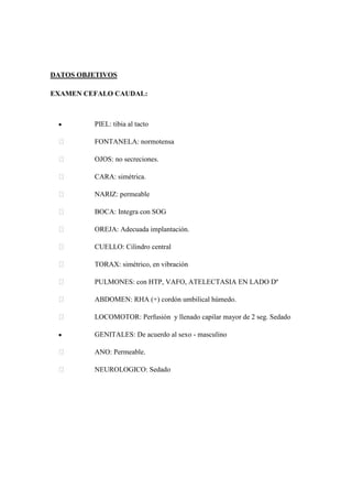 DATOS OBJETIVOS
EXAMEN CEFALO CAUDAL:
PIEL: tibia al tacto
 FONTANELA: normotensa
 OJOS: no secreciones.
 CARA: simétrica.
 NARIZ: permeable
 BOCA: Integra con SOG
 OREJA: Adecuada implantación.
 CUELLO: Cilindro central
 TORAX: simétrico, en vibración
 PULMONES: con HTP, VAFO, ATELECTASIA EN LADO Dº
 ABDOMEN: RHA (+) cordón umbilical húmedo.
 LOCOMOTOR: Perfusión y llenado capilar mayor de 2 seg. Sedado
GENITALES: De acuerdo al sexo - masculino
 ANO: Permeable.
 NEUROLOGICO: Sedado
 
