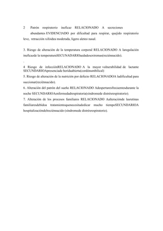 2 Patrón respiratorio ineficaz RELACIONADO A secreciones
abundantes EVIDENCIADO por dificultad para respirar, quejido respiratorio
leve, retracción xifoidea moderada, ligero aleteo nasal.
3. Riesgo de alteración de la temperatura corporal RELACIONADO A laregulación
ineficazde la temperaturaSECUNADARIOaedadesextremas(reciénnacido).
.
4 Riesgo de infecciónRELACIONADO A la mayor vulnerabilidad de lactante
SECUNDARIOApresenciade heridaabierta(cordónumbilical)
5. Riesgo de alteración de la nutrición por defecto RELACIONADOA ladificultad para
succionar(reciénnacido).
6. Alteración del patrón del sueño RELACIONADO Adespertaresfrecuentesdurante la
noche SECUNDARIOAenfermedadrespiratoria(síndromede distrésrespiratorio).
7. Alteración de los procesos familiares RELACIONADO Aalteraciónde lasrutinas
familiaresdebidoa tratamientoquenecesitadedicar mucho tiempoSECUNDARIOA
hospitalizacióndelreciénnacido (síndromede distrésrespiratorio).
 