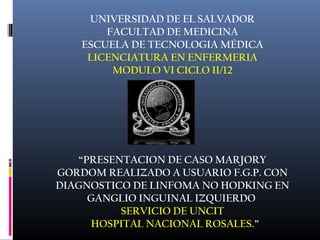UNIVERSIDAD DE EL SALVADOR 
FACULTAD DE MEDICINA 
ESCUELA DE TECNOLOGIA MÉDICA 
LICENCIATURA EN ENFERMERIA 
MODULO VI CICLO II/12 
“PRESENTACION DE CASO MARJORY 
GORDOM REALIZADO A USUARIO F.G.P. CON 
DIAGNOSTICO DE LINFOMA NO HODKING EN 
GANGLIO INGUINAL IZQUIERDO 
. 
SERVICIO DE UNCIT 
HOSPITAL NACIONAL ROSALES.” 
 