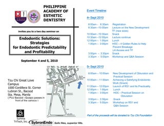 PHILIPPINE
                             ACADEMY OF             Timeline:
                                              Event Timeline:
                             ESTHETIC         4th Sept 2010
                             DENTISTRY
                                               8:00am - 8:30am      Registration
                                               8:30am –10:00am      Lecture on the New Development
        invites you to a two day seminar on                         TF (new sizes)
                                              10:00am –10:30am      Snack
                                              10:30am –12:00pm      Lecture continue
        Endodontic Solutions:                 12:00pm – 1:00pm      Lunch
             Strategies                        1:00pm – 3:00pm      HOC – 4 Golden Rules to Help
    for Endodontic Predictability                                   Prevent Breakage
                                                                    LA Axcess and TF
          and Profitability                    3:00pm – 3:30pm      Snack
                                               3:30pm – 5:00pm      Workshop and Q&A Session
          September 4 and 5, 2010

                                              5th Sept 2010

                                               8:00am – 10:00am      New Development of Obturation and
                                                                     Practical Session
Tzu Chi Great Love                            10:00am – 11:00am      Achieving a Satisfying Endodontic
                                                                     Work (Snack)
Campus
                                              11:00am – 12:00pm      Launch of RS1 and Its Practicality
1000 Cordillera St. Corner
                                              12:00pm – 1:00pm       Lunch
Lubiran St., Bacood                            1:00pm – 3:00pm       HOC – Practical Session on
Sta. Mesa, Manila                                                           Obturation
( PUJ Bacood –Quiapo passes in
                                               3:00pm – 3:30pm       Snack
      front of the campus )
                                               3:30pm – 5:00pm       Workshop on RS1 and
                                                                     Q&A Session


                                              Part of the proceeds will be donated to Tzu Chi Foundation
       Summa
    TriTech, Inc.
 