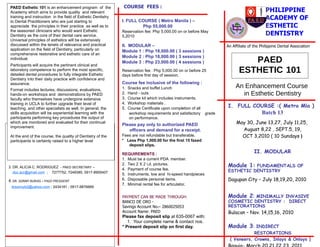 PAED Esthetic 101 is an enhancement program of the             COURSE FEES :
 Academy which aims to provide quality and relevant                                                                                           PHILIPPINE
 training and instruction in the field of Esthetic Dentistry
 to Dental Practitioners who are just starting to              I. FULL COURSE ( Metro Manila ) –
                                                                                                                                              ACADEMY OF
 appreciate the principles in their practice as well as to              Php 55,000.00                                                         ESTHETIC
 the seasoned clinicians who would want Esthetic
 Dentistry as the core of their dental care service.
                                                               Reservation fee: Php 5,000.00 on or before May
                                                               5,2010                                                                         DENTISTRY
 Universal principles of esthetics will be extensively
 discussed within the tenets of relevance and practical        II. MODULAR –                                            An Affiliate of the Philippine Dental Association
 application on the field of Dentistry, particularly on        Module 1 : Php 18,000.00 ( 3 sessions )
 comprehensive restorative and esthetic care of an
                                                               Module 2 : Php 18,000.00 ( 3 sessions )
 individual.
 Participants will acquire the pertinent clinical and
                                                               Module 3 : Php 23,000.00 ( 4 sessions )                            PAED
 laboratory competence to perform the most specific,
 detailed dental procedures to fully integrate Esthetic
                                                               Reservation fee : Php 5,000.00 on or before 25
                                                               days before first day of session.
                                                                                                                               ESTHETIC 101
 Dentistry into their daily practice with confidence and
 assurance.                                                    Course fee inclusive of the following :
 Format includes lectures, discussions, evaluations,           1.   Snacks and buffet Lunch                                  An Enhancement Course
 hands-on workshops and demonstrations by PAED                 2.   Hand - outs                                                in Esthetic Dentistry
 faculty who themselves have undergone extensive               3.   Course kit which includes instruments.
 training in UCLA to further upgrade their level of            4.   Workshop materials .
 teaching, and other specialists as well. In general, the      5.   Course Certificate upon completion of all
                                                                                                                        I. FULL COURSE :( Metro Mla )
 skills acquisition will be experiential learning with the           workshop requirements and satisfactory     grade                       Batch 13
 participants performing key procedures the output of                on performance.
 which are monitored and evaluated for their continual
                                                               Please pay only to authorized PAED                            May 30, June 13,27, July 11,25,
 improvement.
FOR DETAILS : Please contact:
                                                                  officers and demand for a receipt.                           August 8,22 , SEPT.5, 19,
1. DR. MALU J. DE LEON – PAED ESTHETIC
 At the end of the course, the quality of Dentistry of the
   101 PROGRAM DIRECTOR , malujdeleon@yahoo.com,
                                                               Fees are not refundable but transferable.                       OCT 3,2010 ( 10 Sundays )
 participants is certainly raised to a higher level            * Less Php 1,000.00 for the first 15 faxed
   (632) 635-0067, 0922- 8887670, 0920-9204801
                                                                  deposit slips.
2.    DR. OLEGARIO CLEMENTE –CONTINUING
     EDUCATION COMMITTEE CHAIRMAN                              REQUIREMENTS :
                                                                                                                                        II. MODULAR
      dr_junclemente@yahoo.com ; 0922-8410274                  1. Must be a current PDA member.
3. DR. ALICIA C. RODRIGUEZ - PAED SECRETARY –
                                                               2. Two 2 X 2 i.d. pictures.                              Module 1: FUNDAMENTALS OF
                                                               4. Payment of course fee.                                ESTHETIC DENTISTRY
   doc.acr@gmail.com ; 7277752, 7249385, 0917-8905407
                                                               5. Instruments, low and hi-speed handpieces
4. DR. SONNY BURIAS – PAED PRESIDENT                           6. Disposable personal items.                            Dagupan City – July 18,19,20, 2010
                                                               7. Minimal rental fee for articulator.
     drsonnyb2@yahoo.com ; 2434181 ; 0917-8876669

                                                               PAYMENT CAN BE MADE THROUGH:                             Module 2: MINIMALLY INVASIVE
                                                               BANCO DE ORO -                                           COSMETIC DENTISTRY : DIRECT
                                                               Savings Account No.– 2860025053                          RESTORATIONS
                                                               Account Name: PAED                                       Bulacan – Nov. 14,15,16, 2010
                                                               Please fax deposit slip at 635-0067 with:
                                                                  1. Your complete name & contact nos.
                                                               * Present deposit slip on first day.                     Module 3: INDIRECT
                                                                                                                                    RESTORATIONS
                                                                                                                         ( Veneers, Crowns, Inlays & Onlays )
 