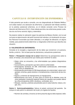 CAPITULO II INTERVENCIÓN DE ENFERMERIA
A todo paciente que acude a consulta, una vez diagnosticado de Diabetes Mellitus,
se le debe realizar una valoración de enfermería. La aplicación del método científico
en la práctica asistencial enfermera, es el método conocido como Proceso de
Atención de Enfermería (P.A.E.). Este método permite a las enfermeras prestar cuida-
dos de una forma racional, lógica y sistemática.
Se propone realizar la valoración según los patrones de Marjory Gordon, con la cual
se busca la determinación del perfil funcional del individuo y la localización de aque-
llos Patrones Funcionales que están alterados, o en peligro de alteración, en alguna
medida, para posteriormente determinar un diagnostico enfermero que describa esa
situación.
2.1 VALORACIÓN DE ENFERMERÍA:
Consiste en la recogida y organización de los datos que conciernen a la persona,
familia y entorno. Son la base para las decisiones y actuaciones posteriores.
Patrón 1. Percepción/ manejo de la salud: Determinar las percepciones sobre la
salud, el manejo y las actuaciones que realiza para mantener la salud.
• Saber cómo se encuentra y las enfermedades que padece (diagnósticos
médicos).
• Conocimiento y percepción que tiene sobre la enfermedad.
• Antecedentes familiares de DM, enfermedad cardiovascular, enfermedad
renal, HTA y/o dislipidemias.
• Antecedentes personales (si DM diagnosticada con anterioridad, valorar anti-
güedad, síntomas, grado evolutivo o complicaciones y tratamiento de las mis-
mas).
• Signos y síntomas de hiperglucemia y/o hipoglucemia.
• Medicamentos que toma, ya sean para el control de la diabetes como de
otras patologías, prestando especial interés por aquellos que puedan alterar
las cifras de glucemia (ADO, diuréticos, corticoides, etc.).
• Alergias, vacunas, prácticas perjudiciales para la salud (alcohol, tabaco, dro-
gas, etc.).
Patrón 2. Nutricional/metabólico: Valorar el estado nutricional del paciente. Se
incluye en este patrón la valoración de la piel y la ingesta de líquidos.
• Número de comidas y horarios (si tiene prescrita alguna dieta especial, disfa-
11A t e n c i ó n d e e n f e r m e r í a a l p a c i e n t e d i a b é t i c o
Protocolo diabetes 2010 cam color def 4/11/10 11:20 Página 11
 