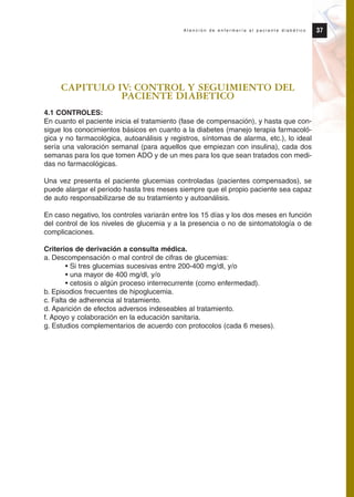 CAPITULO IV: CONTROL Y SEGUIMIENTO DEL
PACIENTE DIABETICO
4.1 CONTROLES:
En cuanto el paciente inicia el tratamiento (fase de compensación), y hasta que con-
sigue los conocimientos básicos en cuanto a la diabetes (manejo terapia farmacoló-
gica y no farmacológica, autoanálisis y registros, síntomas de alarma, etc.), lo ideal
sería una valoración semanal (para aquellos que empiezan con insulina), cada dos
semanas para los que tomen ADO y de un mes para los que sean tratados con medi-
das no farmacológicas.
Una vez presenta el paciente glucemias controladas (pacientes compensados), se
puede alargar el periodo hasta tres meses siempre que el propio paciente sea capaz
de auto responsabilizarse de su tratamiento y autoanálisis.
En caso negativo, los controles variarán entre los 15 días y los dos meses en función
del control de los niveles de glucemia y a la presencia o no de sintomatología o de
complicaciones.
Criterios de derivación a consulta médica.
a. Descompensación o mal control de cifras de glucemias:
• Si tres glucemias sucesivas entre 200-400 mg/dl, y/o
• una mayor de 400 mg/dl, y/o
• cetosis o algún proceso interrecurrente (como enfermedad).
b. Episodios frecuentes de hipoglucemia.
c. Falta de adherencia al tratamiento.
d. Aparición de efectos adversos indeseables al tratamiento.
f. Apoyo y colaboración en la educación sanitaria.
g. Estudios complementarios de acuerdo con protocolos (cada 6 meses).
37A t e n c i ó n d e e n f e r m e r í a a l p a c i e n t e d i a b é t i c o
Protocolo diabetes 2010 cam color def 4/11/10 11:20 Página 37
 