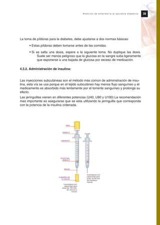La toma de píldoras para la diabetes, debe ajustarse a dos normas básicas:
• Estas píldoras deben tomarse antes de las comidas.
• Si se salta una dosis, espere a la siguiente toma. No duplique las dosis.
Suele ser menos peligroso que la glucosa en la sangre suba ligeramente
que exponerse a una bajada de glucosa por exceso de medicación.
4.3.2. Administración de insulina:
Las inyecciones subcutáneas son el método más común de administración de insu-
lina, esta vía se usa porque en el tejido subcutáneo hay menos flujo sanguíneo y el
medicamento es absorbido más lentamente por el torrente sanguíneo y prolonga su
efecto.
Las jeringuillas vienen en diferentes potencias (U40, U80 y U100) La recomendación
mas importante es asegurarse que se esta utilizando la jeringuilla que corresponda
con la potencia de la insulina ordenada.
39A t e n c i ó n d e e n f e r m e r í a a l p a c i e n t e d i a b é t i c o
Protocolo diabetes 2010 cam color def 4/11/10 11:20 Página 39
 