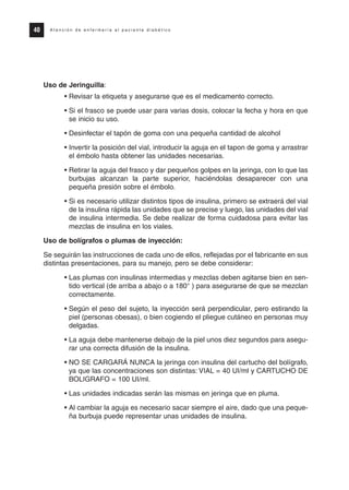 Uso de Jeringuilla:
• Revisar la etiqueta y asegurarse que es el medicamento correcto.
• Si el frasco se puede usar para varias dosis, colocar la fecha y hora en que
se inicio su uso.
• Desinfectar el tapón de goma con una pequeña cantidad de alcohol
• Invertir la posición del vial, introducir la aguja en el tapon de goma y arrastrar
el émbolo hasta obtener las unidades necesarias.
• Retirar la aguja del frasco y dar pequeños golpes en la jeringa, con lo que las
burbujas alcanzan la parte superior, haciéndolas desaparecer con una
pequeña presión sobre el émbolo.
• Si es necesario utilizar distintos tipos de insulina, primero se extraerá del vial
de la insulina rápida las unidades que se precise y luego, las unidades del vial
de insulina intermedia. Se debe realizar de forma cuidadosa para evitar las
mezclas de insulina en los viales.
Uso de bolígrafos o plumas de inyección:
Se seguirán las instrucciones de cada uno de ellos, reflejadas por el fabricante en sus
distintas presentaciones, para su manejo, pero se debe considerar:
• Las plumas con insulinas intermedias y mezclas deben agitarse bien en sen-
tido vertical (de arriba a abajo o a 180° ) para asegurarse de que se mezclan
correctamente.
• Según el peso del sujeto, la inyección será perpendicular, pero estirando la
piel (personas obesas), o bien cogiendo el pliegue cutáneo en personas muy
delgadas.
• La aguja debe mantenerse debajo de la piel unos diez segundos para asegu-
rar una correcta difusión de la insulina.
• NO SE CARGARÁ NUNCA la jeringa con insulina del cartucho del bolígrafo,
ya que las concentraciones son distintas: VIAL = 40 UI/ml y CARTUCHO DE
BOLIGRAFO = 100 UI/ml.
• Las unidades indicadas serán las mismas en jeringa que en pluma.
• Al cambiar la aguja es necesario sacar siempre el aire, dado que una peque-
ña burbuja puede representar unas unidades de insulina.
40 A t e n c i ó n d e e n f e r m e r í a a l p a c i e n t e d i a b é t i c o
Protocolo diabetes 2010 cam color def 4/11/10 11:20 Página 40
 