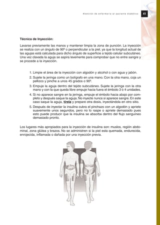 Técnica de Inyección:
Lavarse previamente las manos y mantener limpia la zona de punción. La inyección
se realiza con un ángulo de 90º o perpendicular a la piel, ya que la longitud actual de
las agujas está calculada para dicho ángulo de superficie a tejido celular subcutáneo.
Una vez clavada la aguja se aspira levemente para comprobar que no entre sangre y
se procede a la inyección.
1. Limpie el área de la inyección con algodón y alcohol o con agua y jabón.
2. Sujete la jeringa como un bolígrafo en una mano. Con la otra mano, coja un
pellizco y pinche a unos 45 grados o 90º.
3. Empuje la aguja dentro del tejido subcutáneo. Sujete la jeringa con la otra
mano y con la que queda libre empuje hacia fuera el émbolo 3 ó 4 unidades.
4. Si no aparece sangre en la jeringa, empuje el émbolo hacia abajo por com-
pleto y después saque la aguja. No inyecte nunca si aparece sangre. En este
caso saque la aguja, tírela y prepare otra dosis, inyectándola en otro sitio.
5. Después de inyectar la insulina cubra el pinchazo con un algodón y apriete
suavemente unos segundos, pero no lo raspe o apriete demasiado pues
esto puede producir que la insulina se absorba dentro del flujo sanguíneo
demasiado pronto.
Los lugares más apropiados para la inyección de insulina son: muslos, región abdo-
minal, zona glútea y brazos. No se administren si la piel esta quemada, endurecida,
enrojecida, inflamada o dañada por una inyección previa.
41A t e n c i ó n d e e n f e r m e r í a a l p a c i e n t e d i a b é t i c o
Protocolo diabetes 2010 cam color def 4/11/10 11:21 Página 41
 