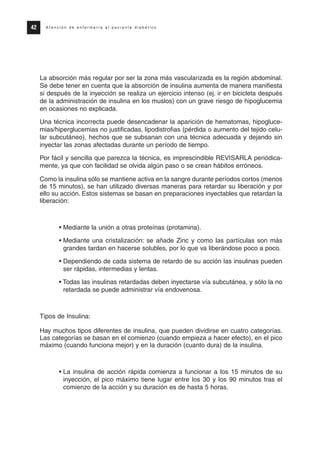 La absorción más regular por ser la zona más vascularizada es la región abdominal.
Se debe tener en cuenta que la absorción de insulina aumenta de manera manifiesta
si después de la inyección se realiza un ejercicio intenso (ej. ir en bicicleta después
de la administración de insulina en los muslos) con un grave riesgo de hipoglucemia
en ocasiones no explicada.
Una técnica incorrecta puede desencadenar la aparición de hematomas, hipogluce-
mias/hiperglucemias no justificadas, lipodistrofias (pérdida o aumento del tejido celu-
lar subcutáneo), hechos que se subsanan con una técnica adecuada y dejando sin
inyectar las zonas afectadas durante un período de tiempo.
Por fácil y sencilla que parezca la técnica, es imprescindible REVISARLA periódica-
mente, ya que con facilidad se olvida algún paso o se crean hábitos erróneos.
Como la insulina sólo se mantiene activa en la sangre durante períodos cortos (menos
de 15 minutos), se han utilizado diversas maneras para retardar su liberación y por
ello su acción. Estos sistemas se basan en preparaciones inyectables que retardan la
liberación:
• Mediante la unión a otras proteínas (protamina).
• Mediante una cristalización: se añade Zinc y como las partículas son más
grandes tardan en hacerse solubles, por lo que va liberándose poco a poco.
• Dependiendo de cada sistema de retardo de su acción las insulinas pueden
ser rápidas, intermedias y lentas.
• Todas las insulinas retardadas deben inyectarse vía subcutánea, y sólo la no
retardada se puede administrar vía endovenosa.
Tipos de Insulina:
Hay muchos tipos diferentes de insulina, que pueden dividirse en cuatro categorías.
Las categorías se basan en el comienzo (cuando empieza a hacer efecto), en el pico
máximo (cuando funciona mejor) y en la duración (cuanto dura) de la insulina.
• La insulina de acción rápida comienza a funcionar a los 15 minutos de su
inyección, el pico máximo tiene lugar entre los 30 y los 90 minutos tras el
comienzo de la acción y su duración es de hasta 5 horas.
42 A t e n c i ó n d e e n f e r m e r í a a l p a c i e n t e d i a b é t i c o
Protocolo diabetes 2010 cam color def 4/11/10 11:21 Página 42
 