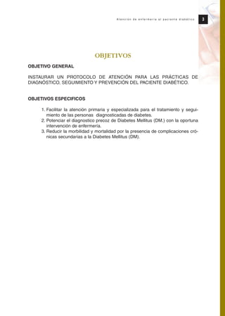 OBJETIVOS
OBJETIVO GENERAL
INSTAURAR UN PROTOCOLO DE ATENCIÓN PARA LAS PRÁCTICAS DE
DIAGNÓSTICO, SEGUIMIENTO Y PREVENCIÓN DEL PACIENTE DIABÉTICO.
OBJETIVOS ESPECIFICOS
1. Facilitar la atención primaria y especializada para el tratamiento y segui-
miento de las personas diagnosticadas de diabetes.
2. Potenciar el diagnostico precoz de Diabetes Mellitus (DM.) con la oportuna
intervención de enfermería.
3. Reducir la morbilidad y mortalidad por la presencia de complicaciones cró-
nicas secundarias a la Diabetes Mellitus (DM).
3A t e n c i ó n d e e n f e r m e r í a a l p a c i e n t e d i a b é t i c o
Protocolo diabetes 2010 cam color def 4/11/10 11:20 Página 3
 