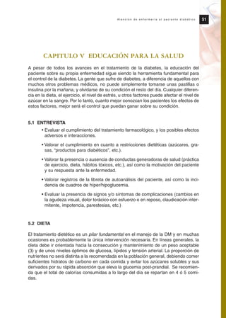 CAPITULO V EDUCACIÓN PARA LA SALUD
A pesar de todos los avances en el tratamiento de la diabetes, la educación del
paciente sobre su propia enfermedad sigue siendo la herramienta fundamental para
el control de la diabetes. La gente que sufre de diabetes, a diferencia de aquellos con
muchos otros problemas médicos, no puede simplemente tomarse unas pastillas o
insulina por la mañana, y olvidarse de su condición el resto del día. Cualquier diferen-
cia en la dieta, el ejercicio, el nivel de estrés, u otros factores puede afectar el nivel de
azúcar en la sangre. Por lo tanto, cuanto mejor conozcan los pacientes los efectos de
estos factores, mejor será el control que puedan ganar sobre su condición.
5.1 ENTREVISTA
• Evaluar el cumplimiento del tratamiento farmacológico, y los posibles efectos
adversos e interacciones.
• Valorar el cumplimiento en cuanto a restricciones dietéticas (azúcares, gra-
sas, “productos para diabéticos”, etc.).
• Valorar la presencia o ausencia de conductas generadoras de salud (práctica
de ejercicio, dieta, hábitos tóxicos, etc.), así como la motivación del paciente
y su respuesta ante la enfermedad.
• Valorar registros de la libreta de autoanálisis del paciente, así como la inci-
dencia de cuadros de híper/hipoglucemia.
• Evaluar la presencia de signos y/o síntomas de complicaciones (cambios en
la agudeza visual, dolor torácico con esfuerzo o en reposo, claudicación inter-
mitente, impotencia, parestesias, etc.)
5.2 DIETA
El tratamiento dietético es un pilar fundamental en el manejo de la DM y en muchas
ocasiones es probablemente la única intervención necesaria. En líneas generales, la
dieta debe ir orientada hacia la consecución y mantenimiento de un peso aceptable
(3) y de unos niveles óptimos de glucosa, lípidos y tensión arterial. La proporción de
nutrientes no será distinta a la recomendada en la población general, debiendo comer
suficientes hidratos de carbono en cada comida y evitar los azúcares solubles y sus
derivados por su rápida absorción que eleva la glucemia post-prandial. Se recomien-
da que el total de calorías consumidas a lo largo del día se repartan en 4 ó 5 comi-
das.
51A t e n c i ó n d e e n f e r m e r í a a l p a c i e n t e d i a b é t i c o
Protocolo diabetes 2010 cam color def 4/11/10 11:21 Página 51
 